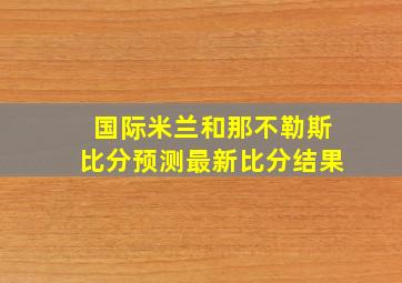 国际米兰和那不勒斯比分预测最新比分结果