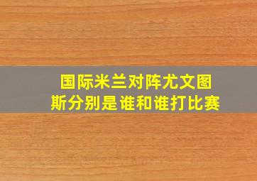 国际米兰对阵尤文图斯分别是谁和谁打比赛