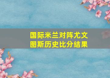 国际米兰对阵尤文图斯历史比分结果