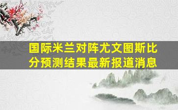 国际米兰对阵尤文图斯比分预测结果最新报道消息