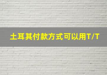 土耳其付款方式可以用T/T