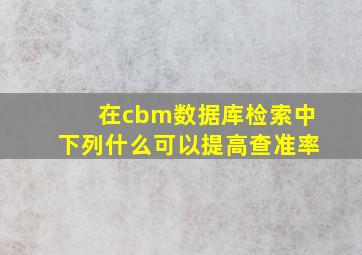 在cbm数据库检索中下列什么可以提高查准率