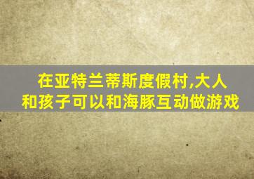 在亚特兰蒂斯度假村,大人和孩子可以和海豚互动做游戏