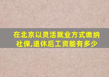 在北京以灵活就业方式缴纳社保,退休后工资能有多少