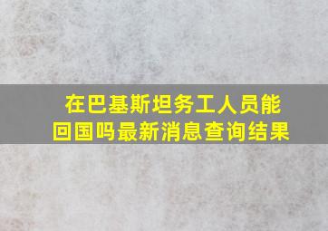 在巴基斯坦务工人员能回国吗最新消息查询结果