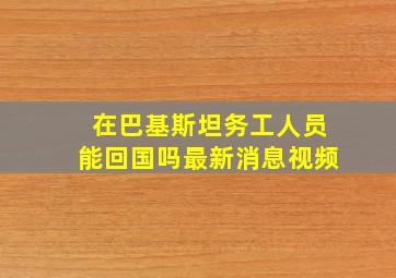 在巴基斯坦务工人员能回国吗最新消息视频