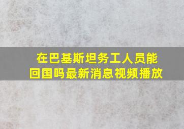 在巴基斯坦务工人员能回国吗最新消息视频播放