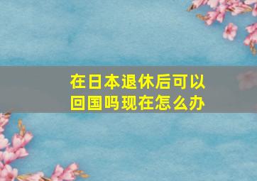 在日本退休后可以回国吗现在怎么办