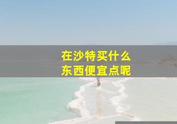 在沙特买什么东西便宜点呢