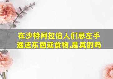 在沙特阿拉伯人们忌左手递送东西或食物,是真的吗