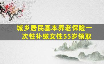 城乡居民基本养老保险一次性补缴女性55岁领取