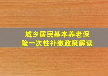 城乡居民基本养老保险一次性补缴政策解读