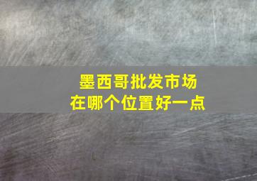 墨西哥批发市场在哪个位置好一点