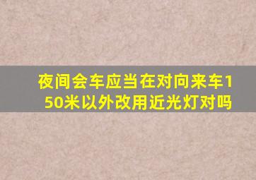 夜间会车应当在对向来车150米以外改用近光灯对吗