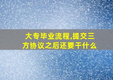 大专毕业流程,提交三方协议之后还要干什么