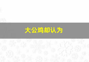 大公鸡却认为