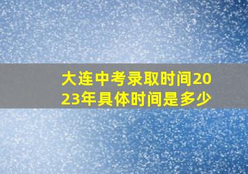 大连中考录取时间2023年具体时间是多少