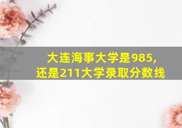 大连海事大学是985,还是211大学录取分数线