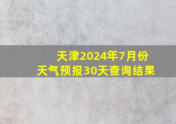 天津2024年7月份天气预报30天查询结果