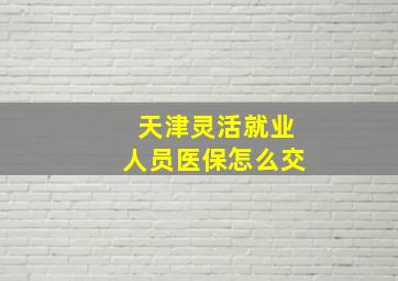 天津灵活就业人员医保怎么交