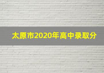 太原市2020年高中录取分