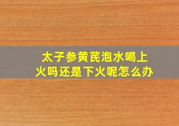 太子参黄芪泡水喝上火吗还是下火呢怎么办