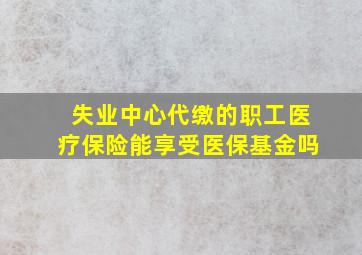 失业中心代缴的职工医疗保险能享受医保基金吗