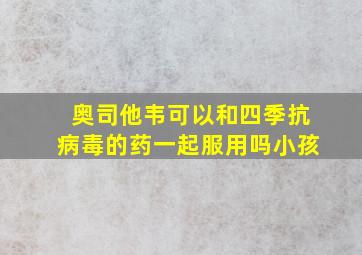 奥司他韦可以和四季抗病毒的药一起服用吗小孩