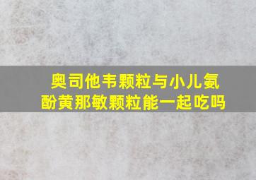 奥司他韦颗粒与小儿氨酚黄那敏颗粒能一起吃吗