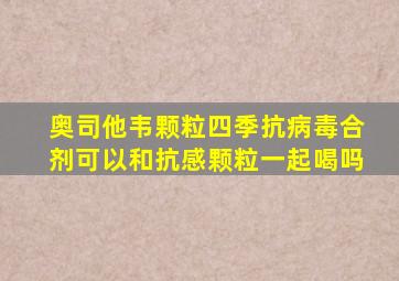 奥司他韦颗粒四季抗病毒合剂可以和抗感颗粒一起喝吗