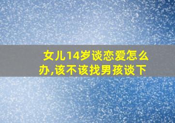 女儿14岁谈恋爱怎么办,该不该找男孩谈下