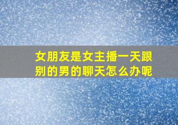 女朋友是女主播一天跟别的男的聊天怎么办呢