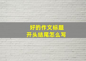 好的作文标题开头结尾怎么写