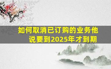 如何取消已订购的业务他说要到2025年才到期