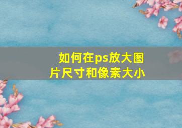 如何在ps放大图片尺寸和像素大小