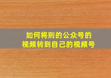 如何将别的公众号的视频转到自己的视频号