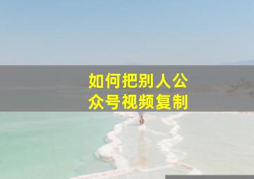 如何把别人公众号视频复制