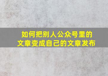 如何把别人公众号里的文章变成自己的文章发布