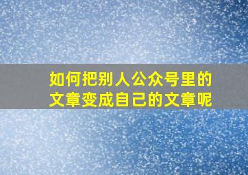 如何把别人公众号里的文章变成自己的文章呢