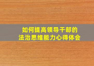 如何提高领导干部的法治思维能力心得体会