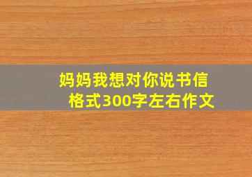 妈妈我想对你说书信格式300字左右作文