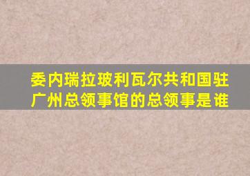 委内瑞拉玻利瓦尔共和国驻广州总领事馆的总领事是谁