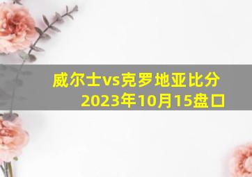 威尔士vs克罗地亚比分2023年10月15盘口