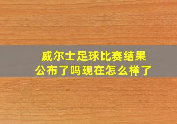 威尔士足球比赛结果公布了吗现在怎么样了