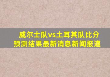 威尔士队vs土耳其队比分预测结果最新消息新闻报道