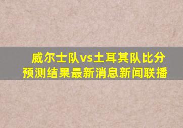 威尔士队vs土耳其队比分预测结果最新消息新闻联播