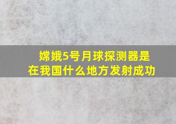 嫦娥5号月球探测器是在我国什么地方发射成功