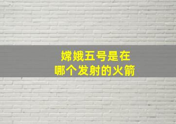 嫦娥五号是在哪个发射的火箭