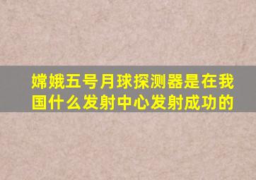 嫦娥五号月球探测器是在我国什么发射中心发射成功的