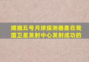 嫦娥五号月球探测器是在我国卫星发射中心发射成功的